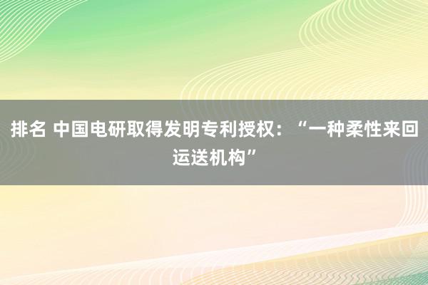 排名 中国电研取得发明专利授权：“一种柔性来回运送机构”