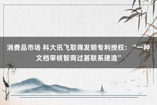 消费品市场 科大讯飞取得发明专利授权：“一种文档审核智商过甚联系建造”