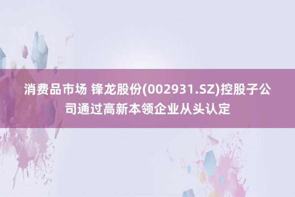 消费品市场 锋龙股份(002931.SZ)控股子公司通过高新本领企业从头认定