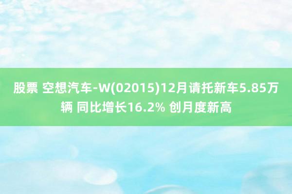 股票 空想汽车-W(02015)12月请托新车5.85万辆 同比增长16.2% 创月度新高