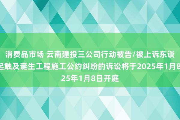 消费品市场 云南建投三公司行动被告/被上诉东谈主的1起触及诞生工程施工公约纠纷的诉讼将于2025年1月8日开庭