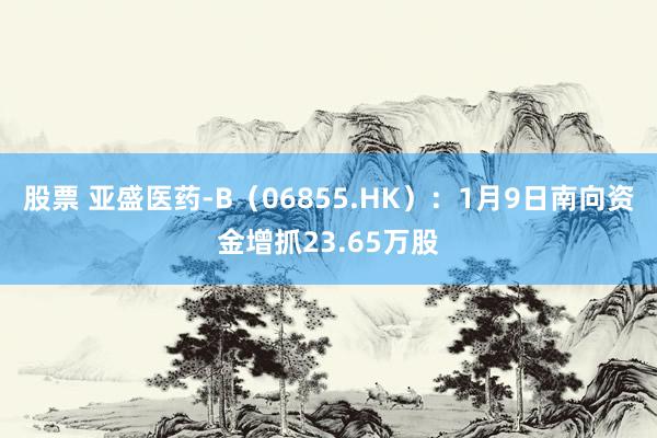 股票 亚盛医药-B（06855.HK）：1月9日南向资金增抓23.65万股