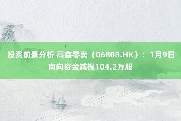 投资前景分析 高鑫零卖（06808.HK）：1月9日南向资金减握104.2万股