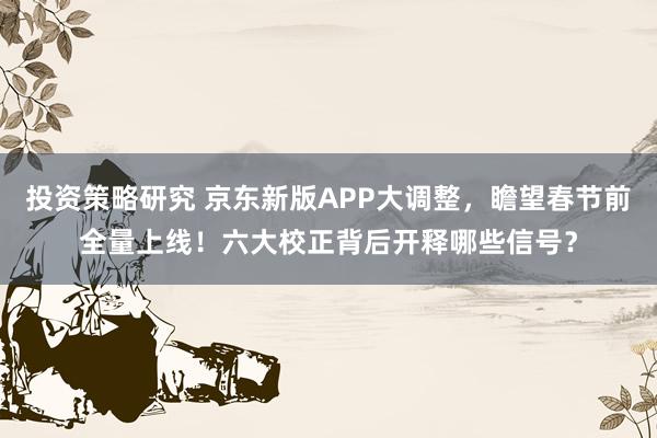 投资策略研究 京东新版APP大调整，瞻望春节前全量上线！六大校正背后开释哪些信号？