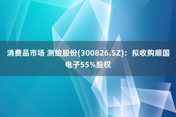 消费品市场 测绘股份(300826.SZ)：拟收购顺国电子55%股权