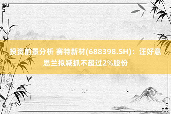 投资前景分析 赛特新材(688398.SH)：汪好意思兰拟减抓不超过2%股份