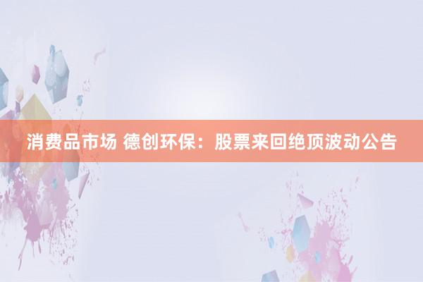 消费品市场 德创环保：股票来回绝顶波动公告