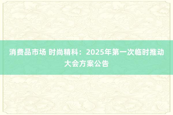 消费品市场 时尚精科：2025年第一次临时推动大会方案公告