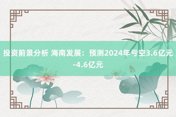 投资前景分析 海南发展：预测2024年亏空3.6亿元-4.6亿元