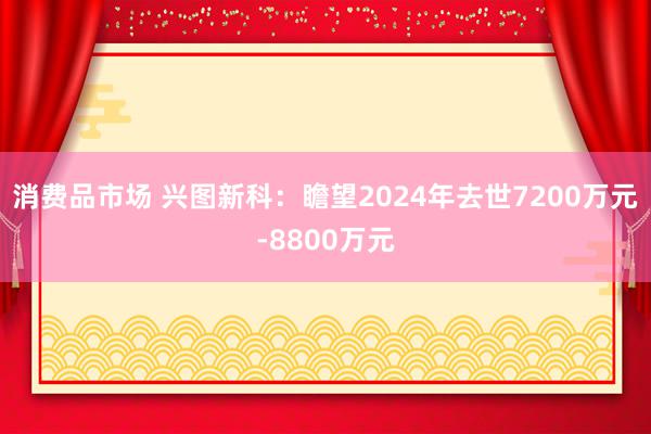 消费品市场 兴图新科：瞻望2024年去世7200万元-8800万元