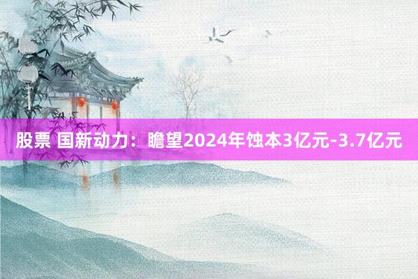 股票 国新动力：瞻望2024年蚀本3亿元-3.7亿元