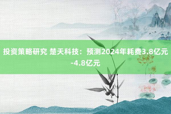 投资策略研究 楚天科技：预测2024年耗费3.8亿元-4.8亿元