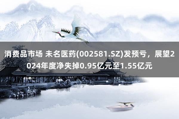 消费品市场 未名医药(002581.SZ)发预亏，展望2024年度净失掉0.95亿元至1.55亿元