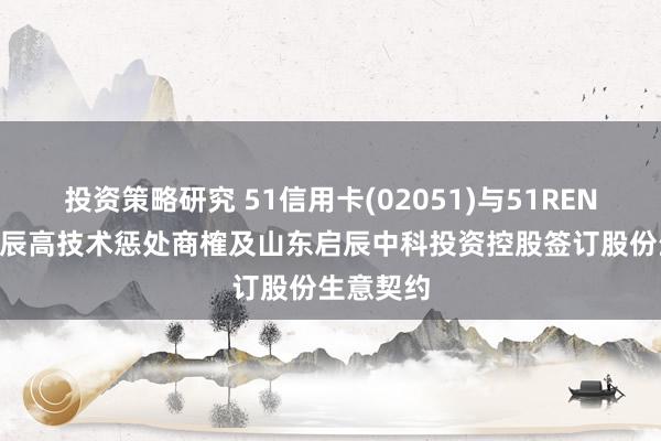 投资策略研究 51信用卡(02051)与51RENPIN、启辰高技术惩处商榷及山东启辰中科投资控股签订股份生意契约