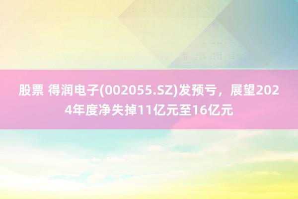 股票 得润电子(002055.SZ)发预亏，展望2024年度净失掉11亿元至16亿元