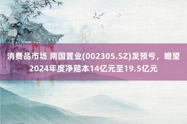 消费品市场 南国置业(002305.SZ)发预亏，瞻望2024年度净赔本14亿元至19.5亿元