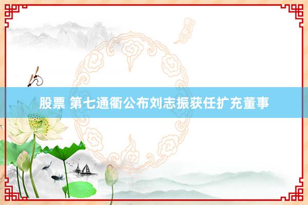 股票 第七通衢公布刘志振获任扩充董事