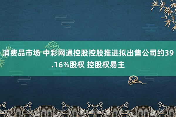 消费品市场 中彩网通控股控股推进拟出售公司约39.16%股权 控股权易主