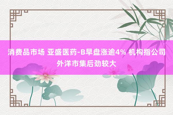 消费品市场 亚盛医药-B早盘涨逾4% 机构指公司外洋市集后劲较大