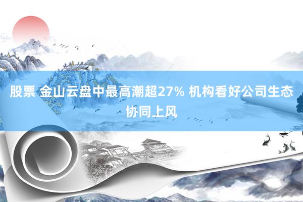 股票 金山云盘中最高潮超27% 机构看好公司生态协同上风