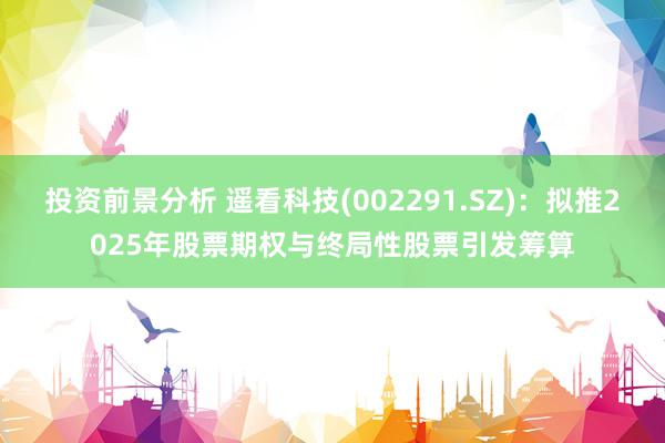 投资前景分析 遥看科技(002291.SZ)：拟推2025年股票期权与终局性股票引发筹算