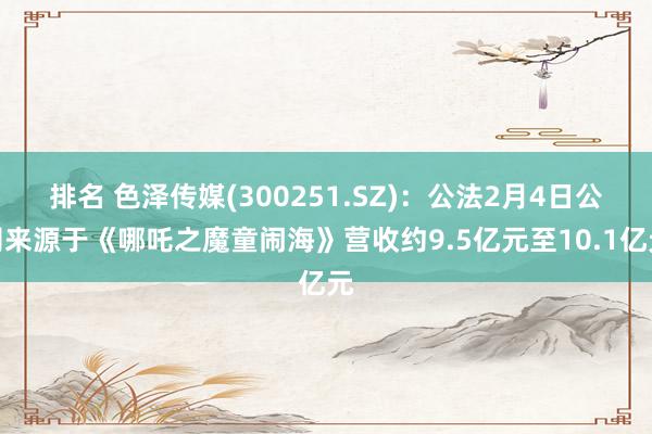 排名 色泽传媒(300251.SZ)：公法2月4日公司来源于《哪吒之魔童闹海》营收约9.5亿元至10.1亿元