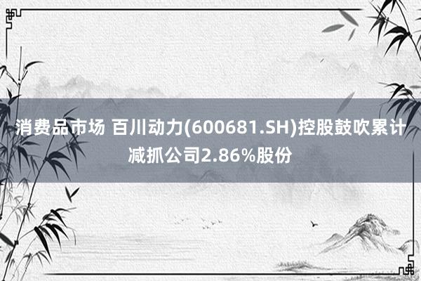 消费品市场 百川动力(600681.SH)控股鼓吹累计减抓公司2.86%股份