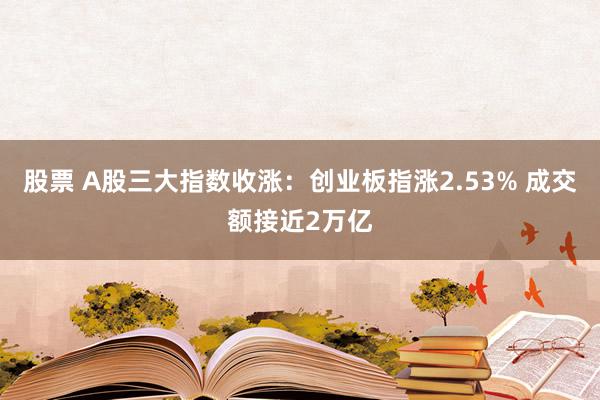 股票 A股三大指数收涨：创业板指涨2.53% 成交额接近2万亿