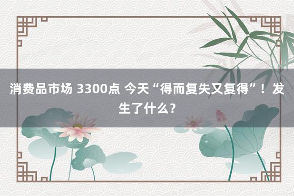 消费品市场 3300点 今天“得而复失又复得”！发生了什么？