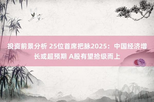 投资前景分析 25位首席把脉2025：中国经济增长或超预期 A股有望拾级而上