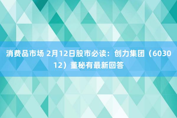 消费品市场 2月12日股市必读：创力集团（603012）董秘有最新回答