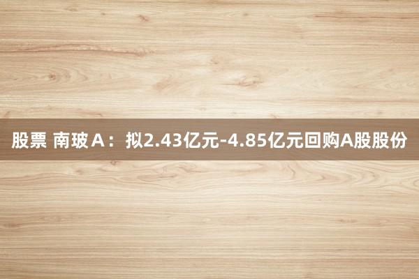 股票 南玻Ａ：拟2.43亿元-4.85亿元回购A股股份