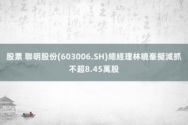 股票 聯明股份(603006.SH)總經理林曉峯擬減抓不超8.45萬股