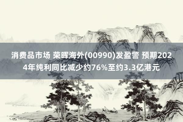 消费品市场 荣晖海外(00990)发盈警 预期2024年纯利同比减少约76%至约3.3亿港元