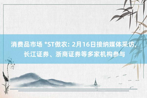 消费品市场 *ST傲农: 2月16日接纳媒体采访, 长江证券、浙商证券等多家机构参与