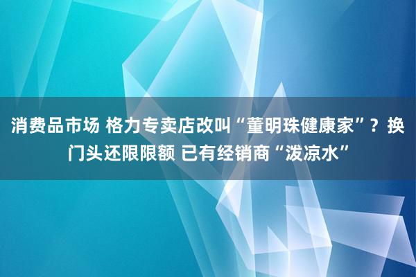 消费品市场 格力专卖店改叫“董明珠健康家”？换门头还限限额 已有经销商“泼凉水”