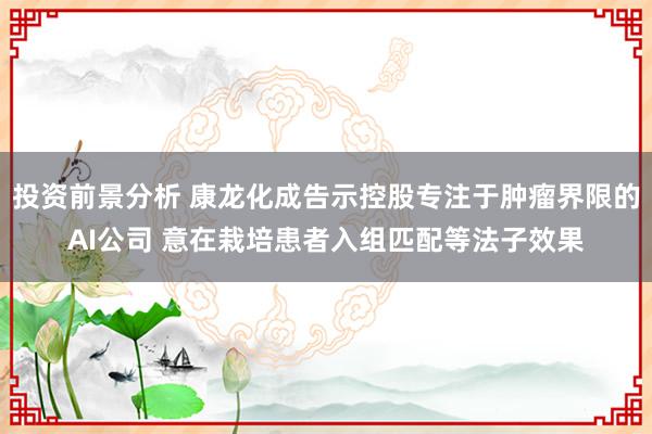 投资前景分析 康龙化成告示控股专注于肿瘤界限的AI公司 意在栽培患者入组匹配等法子效果