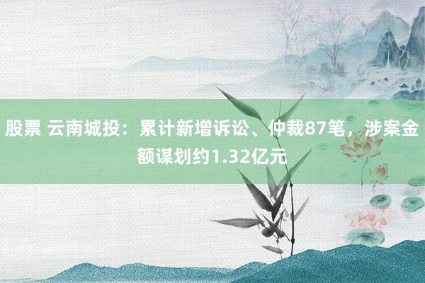 股票 云南城投：累计新增诉讼、仲裁87笔，涉案金额谋划约1.32亿元