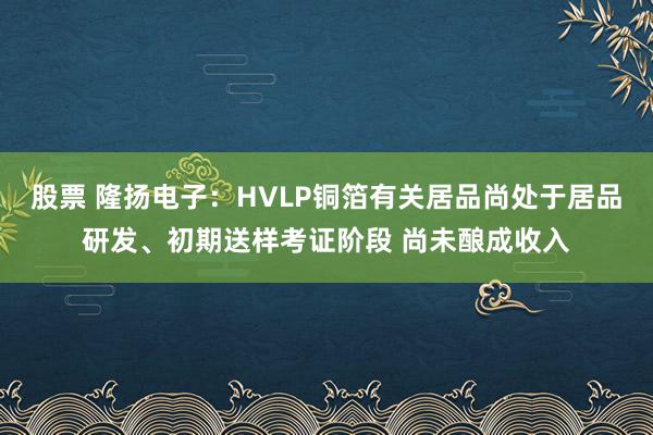 股票 隆扬电子：HVLP铜箔有关居品尚处于居品研发、初期送样考证阶段 尚未酿成收入