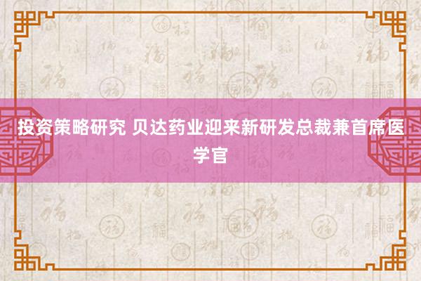 投资策略研究 贝达药业迎来新研发总裁兼首席医学官