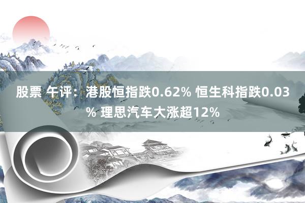 股票 午评：港股恒指跌0.62% 恒生科指跌0.03% 理思汽车大涨超12%