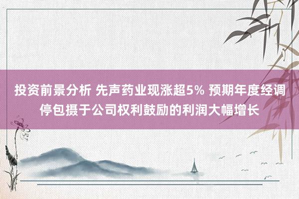 投资前景分析 先声药业现涨超5% 预期年度经调停包摄于公司权利鼓励的利润大幅增长