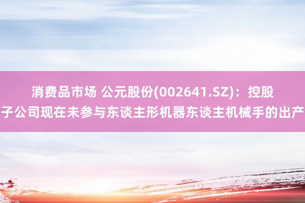 消费品市场 公元股份(002641.SZ)：控股子公司现在未参与东谈主形机器东谈主机械手的出产