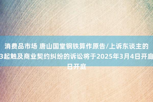 消费品市场 唐山国堂钢铁算作原告/上诉东谈主的3起触及商业契约纠纷的诉讼将于2025年3月4日开庭