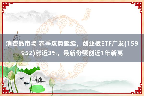 消费品市场 春季攻势延续，创业板ETF广发(159952)涨近3%，最新份额创近1年新高