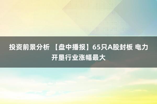 投资前景分析 【盘中播报】65只A股封板 电力开垦行业涨幅最大