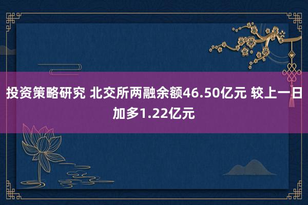 投资策略研究 北交所两融余额46.50亿元 较上一日加多1.22亿元