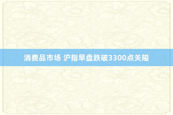 消费品市场 沪指早盘跌破3300点关隘