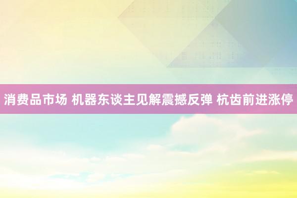 消费品市场 机器东谈主见解震撼反弹 杭齿前进涨停