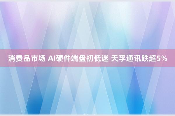 消费品市场 AI硬件端盘初低迷 天孚通讯跌超5%